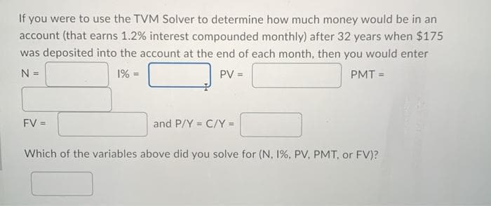 If you were to use the TVM Solver to determine how much money would be in an
account (that earns 1.2% interest compounded monthly) after 32 years when $175
was deposited into the account at the end of each month, then you would enter
N =
1% =
PV =
PMT =
FV =
and P/Y = C/Y =
Which of the variables above did you solve for (N, 1%, PV, PMT, or FV)?
