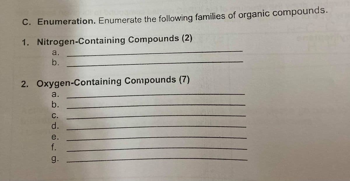 C. Enumeration. Enumerate the following families of organic compounds.
1. Nitrogen-Containing Compounds (2)
a.
b.
2. Oxygen-Containing Compounds (7)
a.
b.
C.
d.
e.
f.
g.

