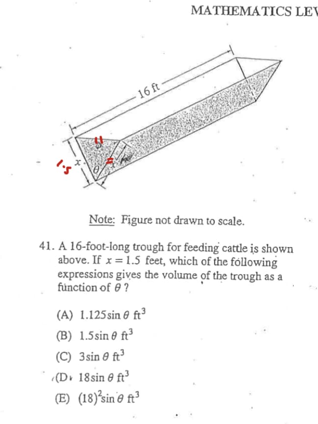 MATHEMATICS LEV
16 ft
Note: Figure not drawn to scale.
41. A 16-foot-long trough for feeding cattle is shown
above. If x = 1.5 feet, which of the fóllowing
expressions gives the volume of the trough as a
fünction of 0 ?
(A) 1.125sin 0 ft³
(B) 1.5sin 0 ft3
(C) 3sin e ft³
(Dv 18sin e ft
(E) (18)³sin'e ft³
