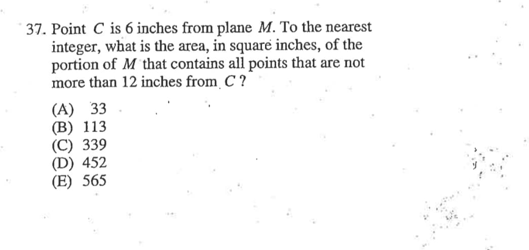 37. Point C is 6 inches from plane M. To the nearest
integer, what is the area, in square inches, of the
portion of M that contains all points that are not
more than 12 inches from C ?
(A) 33
(B) 113
(C) 339
(D) 452
(E) 565
