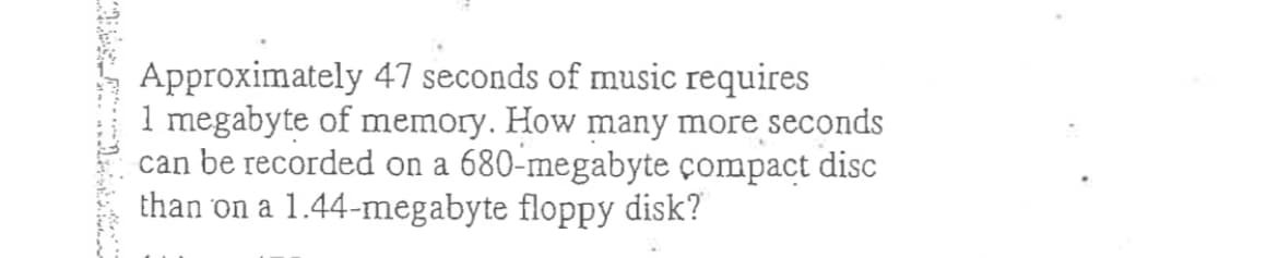 Approximately 47 seconds of music requires
1 megabyte of memory. How many more seconds
can be recorded on a 680-megabyte çompact disc
than on a 1.44-megabyte floppy disk?
