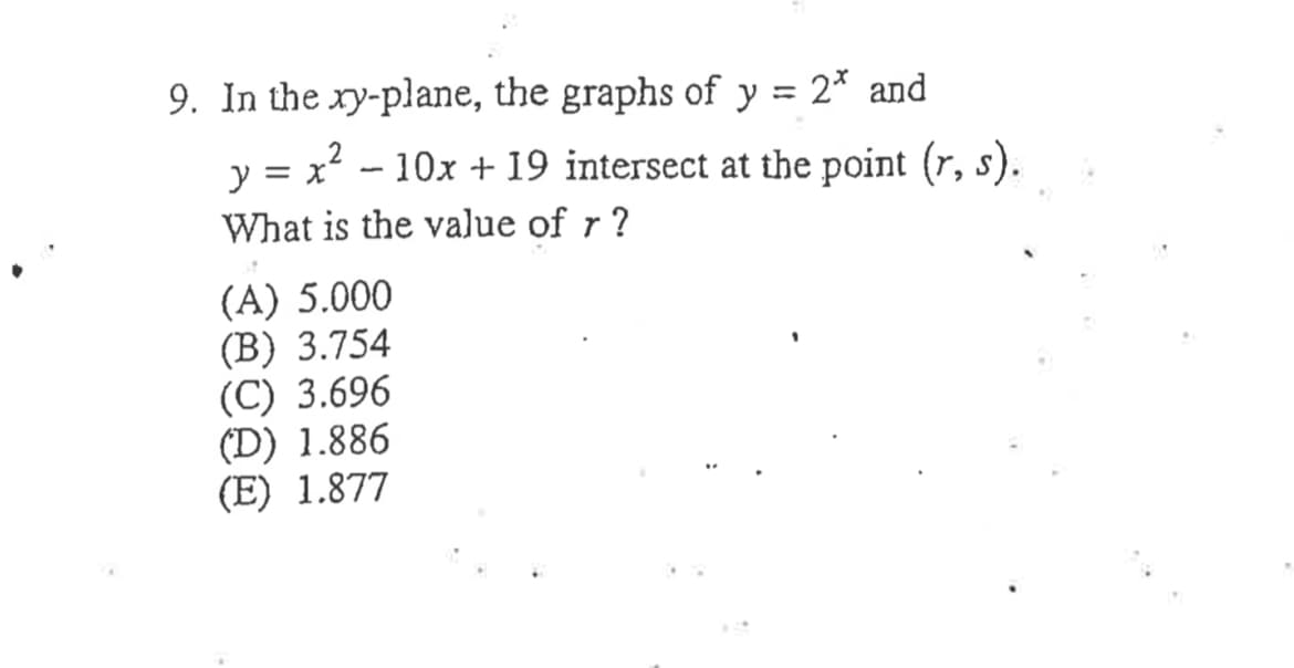 9. In the ry-plane, the graphs of y = 2* and
%3D
y = x? - 10x +19 intersect at the point (r, s).
What is the value of r ?
(A) 5.000
(B) 3.754
(C) 3.696
(D) 1.886
(E) 1.877
