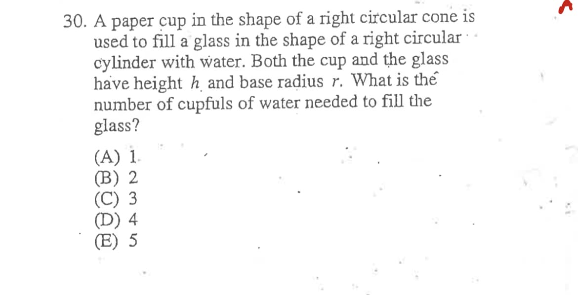 30. A paper cup in the shape of a right circular cone is
used to fill a glass in the shape of a right circular
cylinder with water. Both the cup and the glass
have height h and base radius r. What is the
number of cupfuls of water needed to fill the
glass?
(A) 1.
(B) 2
(C) 3
4
(E) 5
