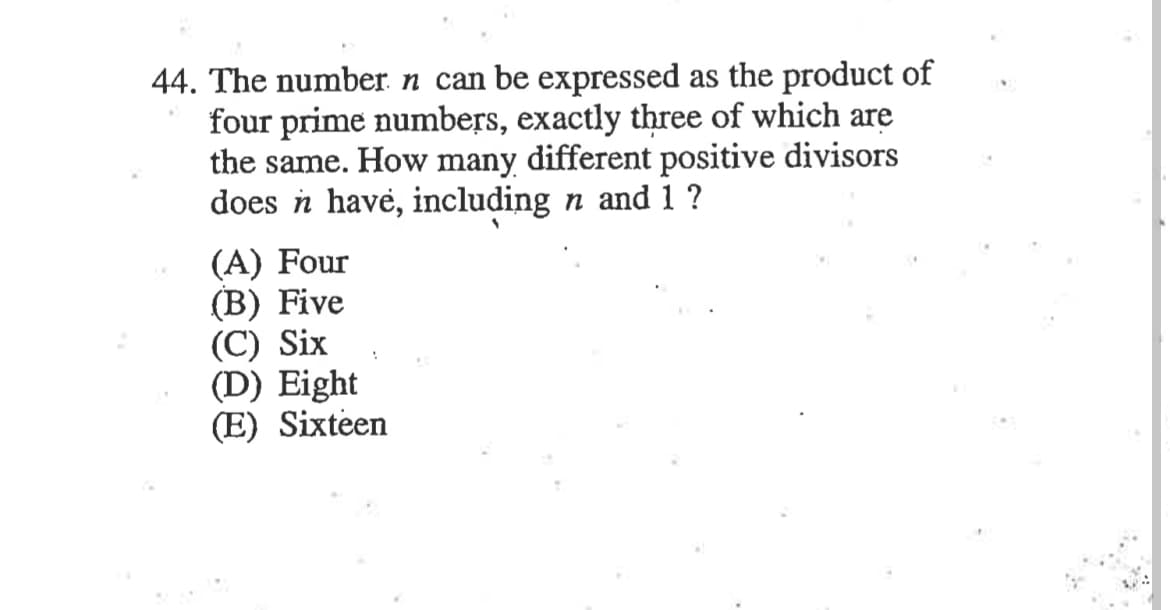 44. The number n can be expressed as the product of
four prime numbers, exactly three of which are
the same. How many different positive divisors
does n have, including n and 1 ?
(A) Four
(B) Five
(C) Six
(D) Eight
(E) Sixteen

