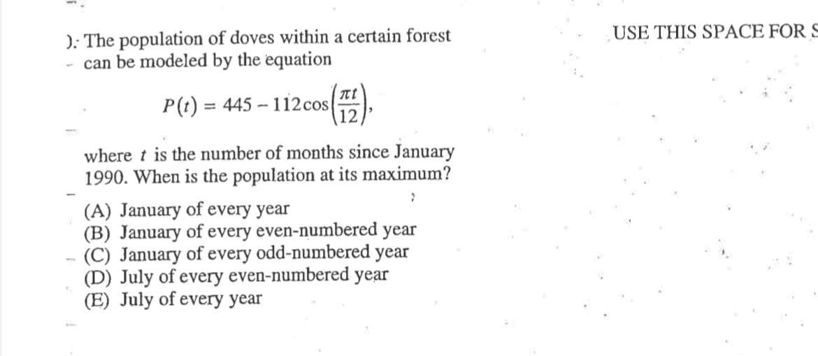 USE THIS SPACE FOR S
): The population of doves within a certain forest
- can be modeled by the equation
nt
P(t) = 445 – 112cos
12
where t is the number of months since January
1990. When is the population at its maximum?
(A) January of every year
(B) January of every even-numbered year
(C) January of every odd-numbered year
(D) July of every even-numbered year
(E) July of every year
