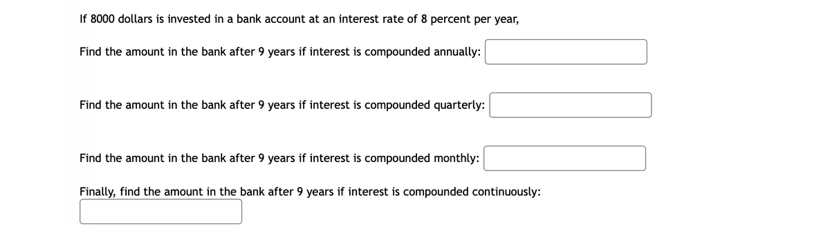 If 8000 dollars is invested in a bank account at an interest rate of 8 percent per year,
Find the amount in the bank after 9 years if interest is compounded annually:
Find the amount in the bank after 9 years if interest is compounded quarterly:
Find the amount in the bank after 9 years if interest is compounded monthly:
Finally, find the amount in the bank after 9 years if interest is compounded continuously:
