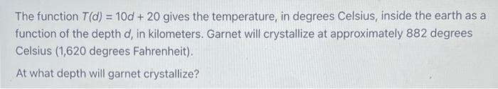 The function T(d) = 10d + 20 gives the temperature, in degrees Celsius, inside the earth as a
function of the depth d, in kilometers. Garnet will crystallize at approximately 882 degrees
Celsius (1,620 degrees Fahrenheit).
At what depth will garnet crystallize?
