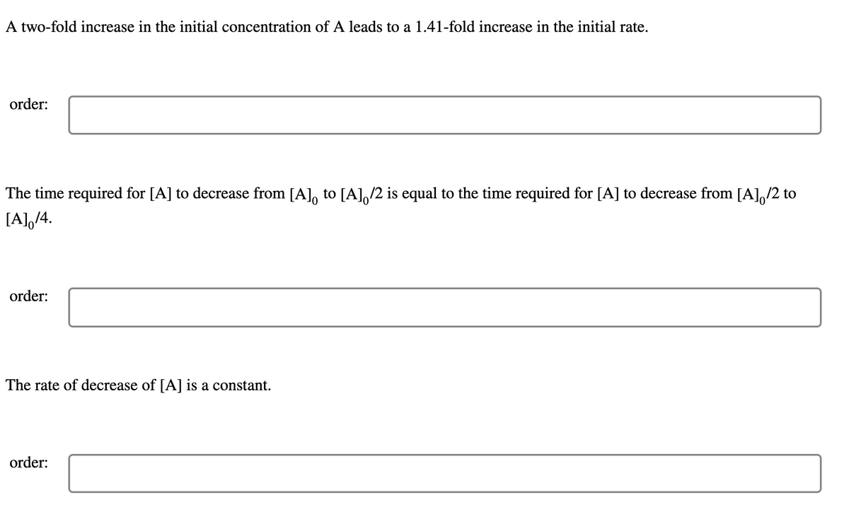 A two-fold increase in the initial concentration of A leads to a 1.41-fold increase in the initial rate.
order:
The time required for [A] to decrease from [A], to [A],/2 is equal to the time required for [A] to decrease from [A],/2 to
[A],/4.
order:
The rate of decrease of [A] is a constant.
order:
