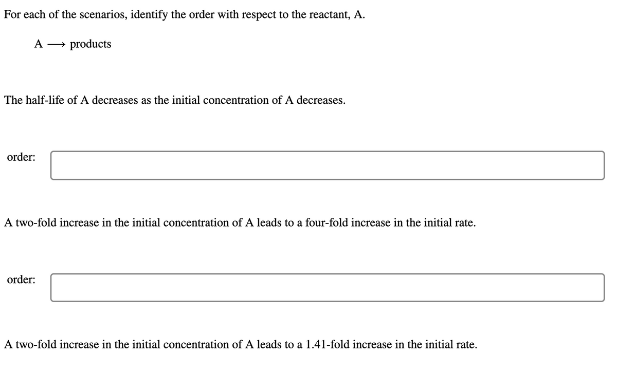 For each of the scenarios, identify the order with respect to the reactant, A.
A
products
The half-life of A decreases as the initial concentration of A decreases.
order:
A two-fold increase in the initial concentration of A leads to a four-fold increase in the initial rate.
order:
A two-fold increase in the initial concentration of A leads to a 1.41-fold increase in the initial rate.
