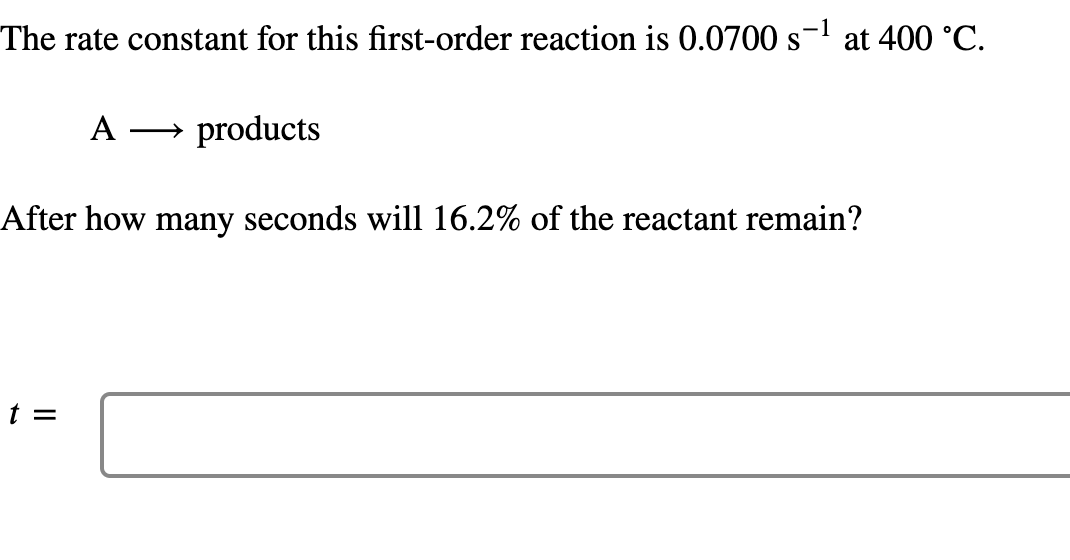 The rate constant for this first-order reaction is 0.0700 s- at 400 °C.
A
products
>
After how many seconds will 16.2% of the reactant remain?
t =
