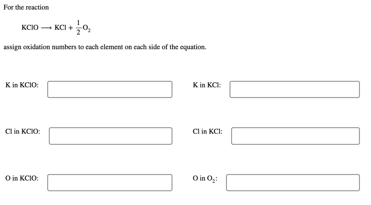 For the reaction
1
KCIO
» KCl +
O2
2
assign oxidation numbers to each element on each side of the equation.
K in KC10:
K in KCl:
Cl in KC1O:
Cl in KCl:
O in KCIO:
O in O2:
