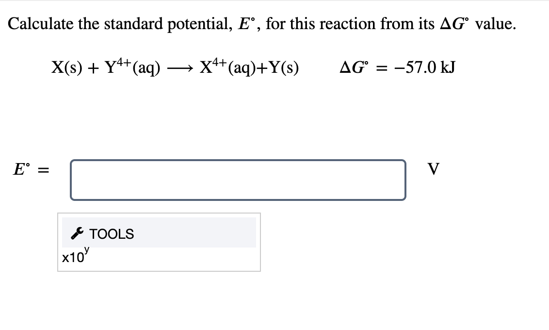 Calculate the standard potential, E°, for this reaction from its AG° value.
X(s) + Y4+(aq)
→ x++(aq)+Y(s)
AG = -57.0 kJ
E° =
V
* TOOLS
x10
