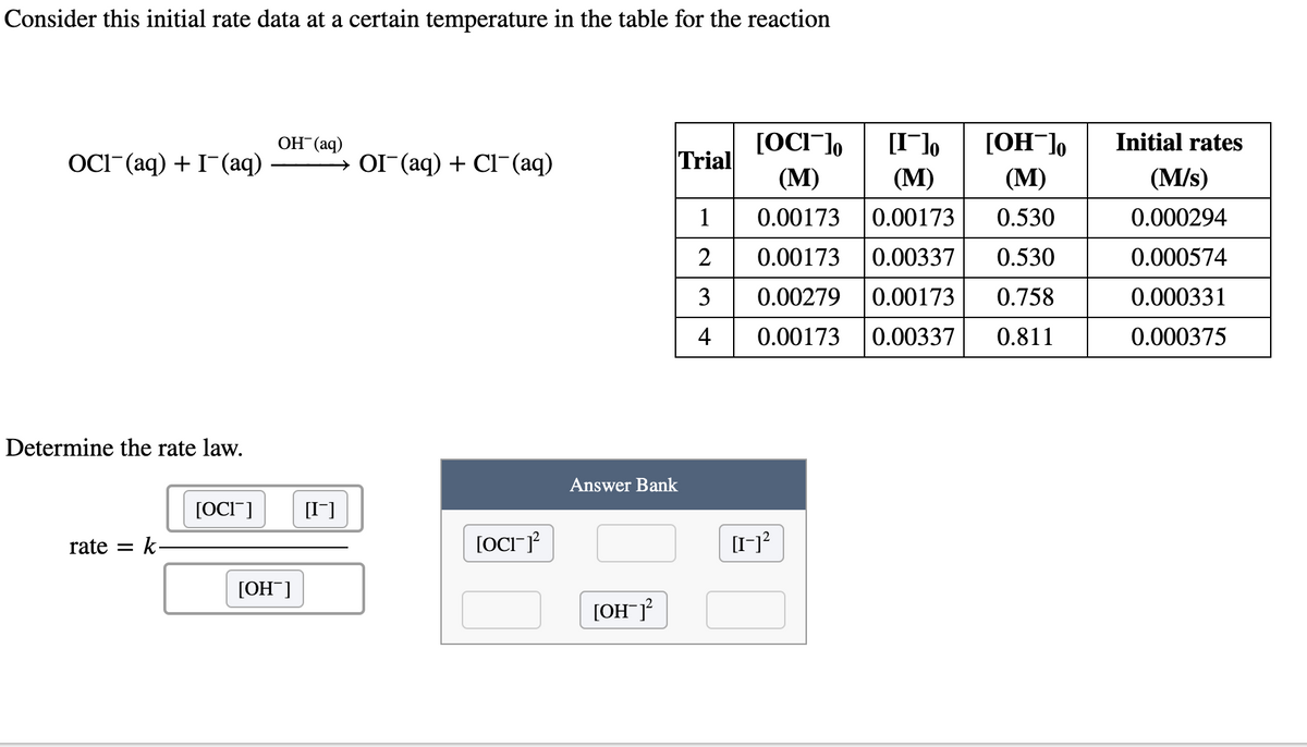 Consider this initial rate data at a certain temperature in the table for the reaction
[OCI-],
[I¯]o
(М)
ОН (аq)
[OH¯],
Initial rates
OCI-(aq) + I-(aq)
OI (aq) + Cl-(aq)
Trial
(М)
(М)
(M/s)
1
0.00173
0.00173
0.530
0.000294
2
0.00173
0.00337
0.530
0.000574
3
0.00279
0.00173
0.758
0.000331
4
0.00173
0.00337
0.811
0.000375
Determine the rate law.
Answer Bank
[OCI"]
[I-]
rate =
k-
[OCI
[OH ]
[OH¯J
