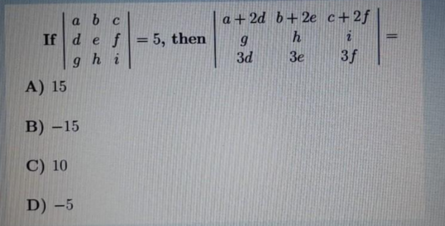 a b c
If d ef
a +2d b+2e c+2f
=5, then
%3D
hi
3d
3e
3f
A) 15
В) - 15
C) 10
D) -5
