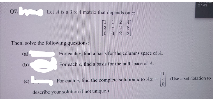 했습니다.
Q7. Let A is a 3 x 4 matrix that depends on c:
[1 1
2 47
2 8
L0 0 2
Then, solve the following questions:
(a)
For each c, find a basis for the columns space of A.
(b)
For each c, find a basis for the null space of A.
(Use a set notation to
For each c, find the complete solution x to Ax
%3D
(c)
describe your solution if not unique.)
