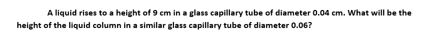 A liquid rises to a height of 9 cm in a glass capillary tube of diameter 0.04 cm. What will be the
height of the liquid column in a similar glass capillary tube of diameter 0.06?
