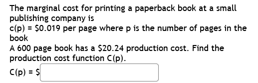 The marginal cost for printing a paperback book at a small
publishing company is
c(p) = $0.019 per page where p is the number of pages in the
book
A 600 page book has a $20.24 production cost. Find the
production cost function C(p).
C(p) = $