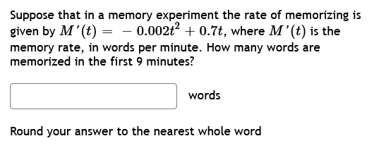 Suppose that in a memory experiment the rate of memorizing is
given by M' (t) = -0.002t² +0.7t, where M'(t) is the
memory rate, in words per minute. How many words are
memorized in the first 9 minutes?
words
Round your answer to the nearest whole word