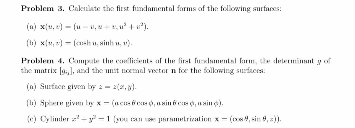 Problem 3. Calculate the first fundamental forms of the following surfaces:
(а) x(и, 0) — (и - v, и + v, и? + 0?).
(b) x(u, v) = (cosh u, sinh u, v).
Problem 4. Compute the coefficients of the first fundamental form, the determinant
the matrix [gijl, and the unit normal vector n for the following surfaces:
of
(a) Surface given by z =
z(x, y).
(b) Sphere given by x =
(a cos 0 cos o, a sin 0 cos ø, a sin ø).
(c) Cylinder x² + y?
1 (you can use parametrization x =
(cos 0, sin 0, z).
