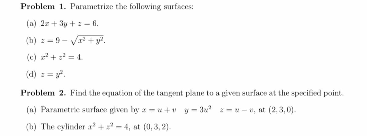 Problem 1. Parametrize the following surfaces:
(a) 2x + 3y + z = 6.
(b) z = 9 – Vr2 + y?.
(c) x² + 22 = 4.
%3D
(d) z =
= y?.
Problem 2. Find the equation of the tangent plane to a given surface at the specified point.
(a) Parametric surface given by x = u +v
y = 3u? z = u – v, at (2,3,0).
(b) The cylinder x² + z² = 4, at (0,3, 2).
