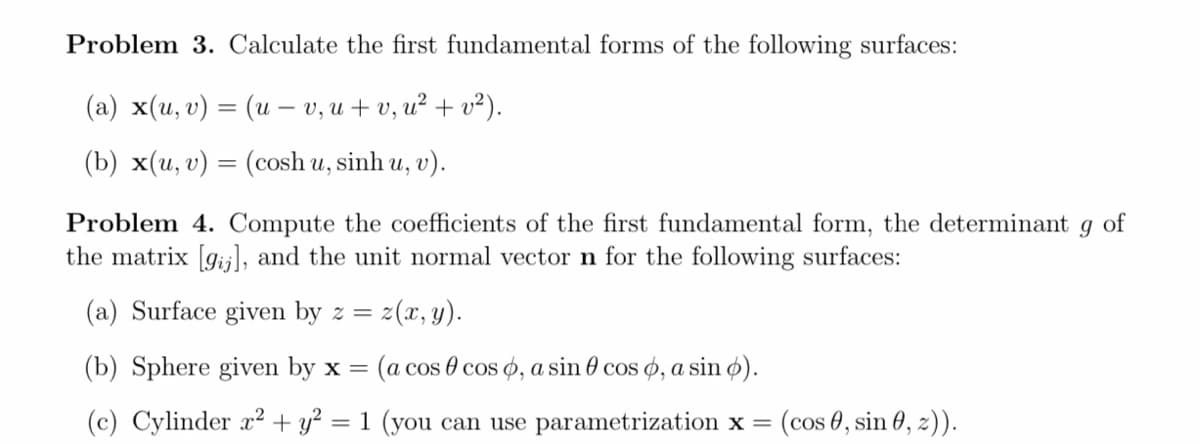 Problem 3. Calculate the first fundamental forms of the following surfaces:
(а) x(и, v) — (и - v, и + 0, и? + и?).
(b) x(u, v) = (cosh u, sinh u, v).
%3D
Problem 4. Compute the coefficients of the first fundamental form, the determinant
the matrix [gij], and the unit normal vector n for the following surfaces:
of
(a) Surface given by z =
z(x, y).
(b) Sphere given by x =
(a cos 0 cos o, a sin 0 cos ø, a sin ø).
(c) Cylinder x² + y² = 1 (you can use parametrization x =
(cos 0, sin 0, 2)).
%3D
