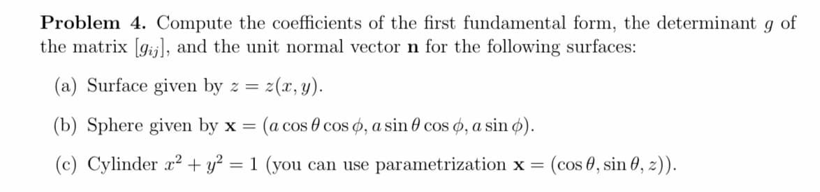 Problem 4. Compute the coefficients of the first fundamental form, the determinant
the matrix [gij], and the unit normal vector n for the following surfaces:
of
(a) Surface given by z = z(x, y).
(b) Sphere given by x =
(a cos 0 cos o, a sin 0 cos o, a sin ø).
(c) Cylinder x² + y? = 1 (you can use parametrization x =
(cos 0, sin 0, 2)).
