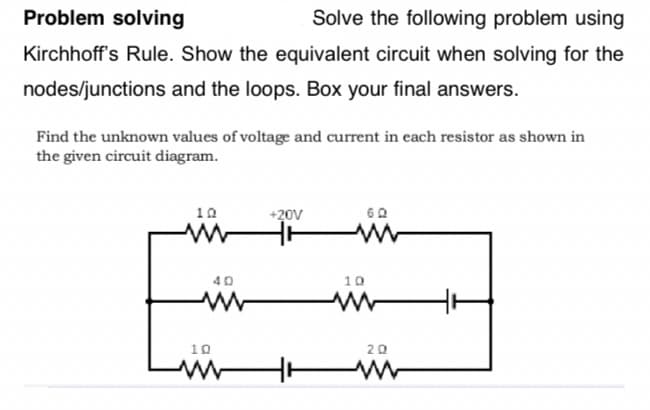 Problem solving
Solve the following problem using
Kirchhoff's Rule. Show the equivalent circuit when solving for the
nodes/junctions and the loops. Box your final answers.
Find the unknown values of voltage and current in each resistor as shown in
the given circuit diagram.
10
+20V
60
ww
40
www
10
ww
10
20
www