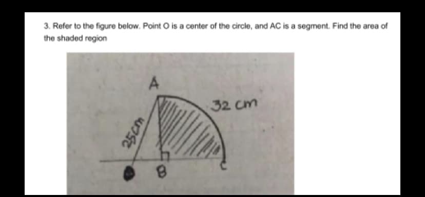 3. Refer to the figure below. Point O is a center of the circle, and AC is a segment. Find the area of
the shaded region
A
32 cm
25cm
8