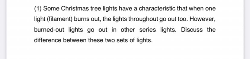 (1) Some Christmas tree lights have a characteristic that when one
light (filament) burns out, the lights throughout go out too. However,
burned-out lights go out in other series lights. Discuss the
difference between these two sets of lights.