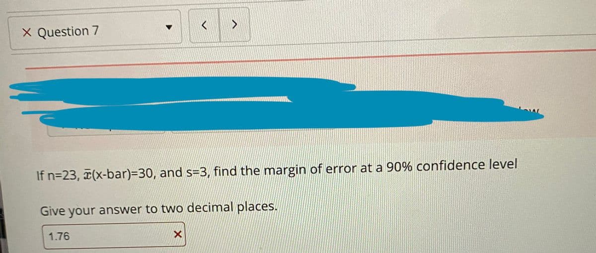 X Question 7
If n=23, (x-bar)=30, and s=3, find the margin of error at a 90% confidence level
Give your answer to two decimal places.
1.76
