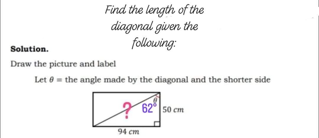 Find the length of the
diagonal given the
following:
Solution.
Draw the picture and label
Let 0 = the angle made by the diagonal and the shorter side
62° 50 cm
94 cm
