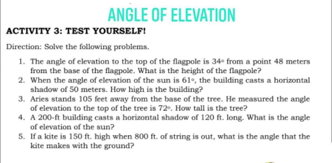ANGLE OF ELEVATION
ACTIVITY 3: TEST YOURSELF!
Direction: Solve the following problems.
1. The angle of elevation to the top of the flagpole is 34° from a point 48 meters
from the base of the flagpole. What is the height of the flagpole?
2. When the angle of elevation of the sun is 61°, the building casts a horizontal
shadow of 50 meters. How high is the building?
3. Aries stands 105 feet away from the base of the tree. He measured the angle
of elevation to the top of the tree is 72°. How tall is the tree?
4. A 200-ft building casts a horizontal shadow of 120 ft. long. What is the angle
of elevation of the sun?
5. If a kite is 150 ft. high when 800 ft. of string is out, what is the angle that the
kite makes with the ground?
