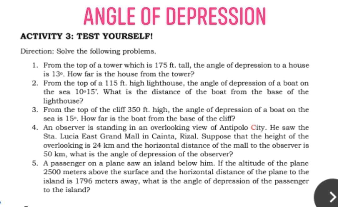 ANGLE OF DEPRESSION
ACTIVITY 3: TEST YOURSELF!
Direction: Solve the following problems.
1. From the top of a tower which is 175 ft. tall, the angle of depression to a house
is 13°. How far is the house from the tower?
2. From the top of a 115 ft. high lighthouse, the angle of depression of a boat on
the sea 10 15'. What is the distance of the boat from the base of the
lighthouse?
3. From the top of the cliff 350 ft. high, the angle of depression of a boat on the
sea is 15. How far is the boat from the base of the cliff?
4. An observer is standing in an overlooking view of Antipolo City. He saw the
Sta. Lucia East Grand Mall in Cainta, Rizal. Suppose that the height of the
overlooking is 24 km and the horizontal distance of the mall to the observer is
50 km, what is the angle of depression of the observer?
5. A passenger on a plane saw an island below him. If the altitude of the plane
2500 meters above the surface and the horizontal distance of the plane to the
island is 1796 meters away, what is the angle of depression of the passenger
to the island?
>
