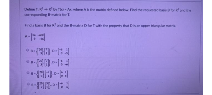 Define T: R? - R2 by T(x) - Ax, where A is the matrix defined below. Find the requested basis B for R2 and the
corresponding B-matrix for T.
Find a basis B for R? and the B-matrix D for T with the property that D is an upper triangular matrix.
A-
-400
O B-
B-
宽8-【空一号。。云
D
B-
