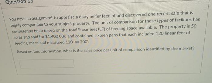 Question 13
You have an assignment to appraise a dairy heifer feedlot and discovered one recent sale that is
highly comparable to your subject property. The unit of comparison for these types of facilities has
consistently been based on the total linear feet (LF) of feeding space available. The property is 50
acres and sold for $1,400,000 and contained sixteen pens that each included 120 linear feet of
feeding space and measured 120' by 200.
Based on this information, what is the sales price per unit of comparison identified by the market?
