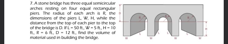 7. A stone bridge has three equal semicircular
arches resting on four equal rectangular
piers. The radius of each arch is R, the D
dimensions of the piers L, W, H, while the
distance from the top of each pier to the top
of the bridge is D. If L= 50 ft., W = 5 ft., H = 10
ft., R = 6 ft., D = 12 ft., find the volume of
material used in building the bridge.
