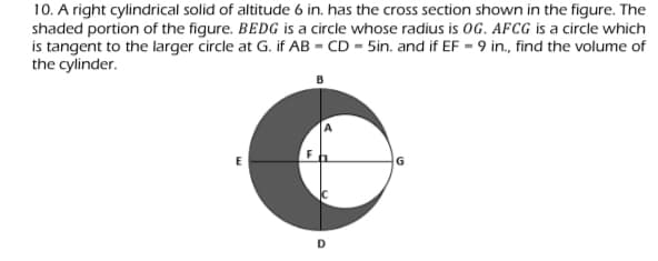 10. A right cylindrical solid of altitude 6 in. has the cross section shown in the figure. The
shaded portion of the figure. BEDG is a circle whose radius is OG. AFCG is a circle which
is tangent to the larger circle at G. if AB = CD = 5in. and if EF = 9 in., find the volume of
the cylinder.
