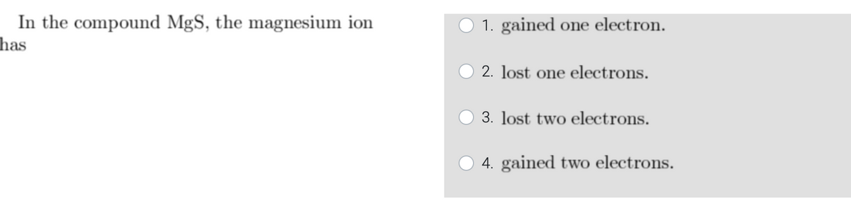 In the compound MgS, the magnesium ion
has
1. gained one electron.
2. lost one electrons.
3. lost two electrons.
4. gained two electrons.
