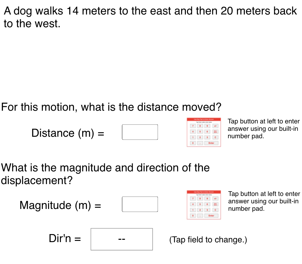 A dog walks 14 meters to the east and then 20 meters back
to the west.
For this motion, what is the distance moved?
Tap button at left to enter
answer using our built-in
number pad.
Distance (m) =
%3D
1 23
Enter
What is the magnitude and direction of the
displacement?
Magnitude (m) =
Tap button at left to enter
answer using our built-in
number pad.
Dir'n =
(Tap field to change.)
--
