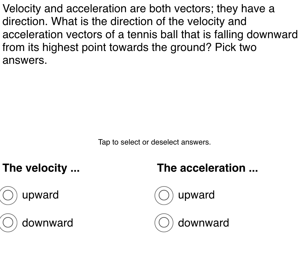 Velocity and acceleration are both vectors; they have a
direction. What is the direction of the velocity and
acceleration vectors of a tennis ball that is falling downward
from its highest point towards the ground? Pick two
answers.
Tap to select or deselect answers.
The velocity ...
The acceleration ...
upward
upward
downward
downward
