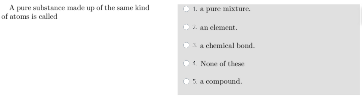 A pure substance made up of the same kind
of atoms is called
1. a pure mixture.
2. an element.
3. a chemical bond.
4. None of these
O 5. a compound.
