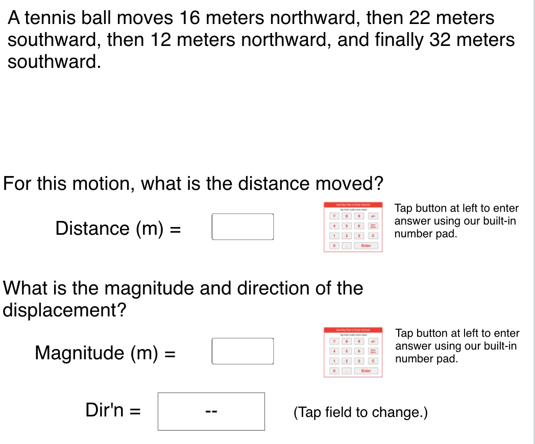 A tennis ball moves 16 meters northward, then 22 meters
southward, then 12 meters northward, and finally 32 meters
southward.
For this motion, what is the distance moved?
Distance (m):
Tap button at left to enter
answer using our built-in
number pad.
What is the magnitude and direction of the
displacement?
Magnitude (m) =
Tap button at left to enter
answer using our built-in
number pad.
Dir'n
(Tap field to change.)
--
