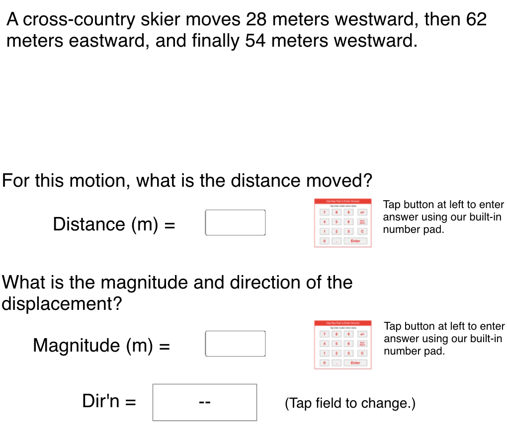 A cross-country skier moves 28 meters westward, then 62
meters eastward, and finally 54 meters westward.
For this motion, what is the distance moved?
Tap button at left to enter
answer using our built-in
number pad.
Distance (m) =
O Enter
What is the magnitude and direction of the
displacement?
Tap button at left to enter
answer using our built-in
number pad.
Magnitude (m) =
1
Enter
Dir'n =
(Tap field to change.)
--
