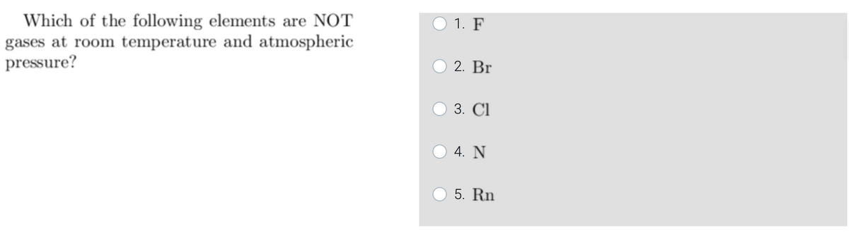 Which of the following elements are NOT
gases at room temperature and atmospheric
pressure?
O 1. F
2. Br
3. Cl
4. N
5. Rn
