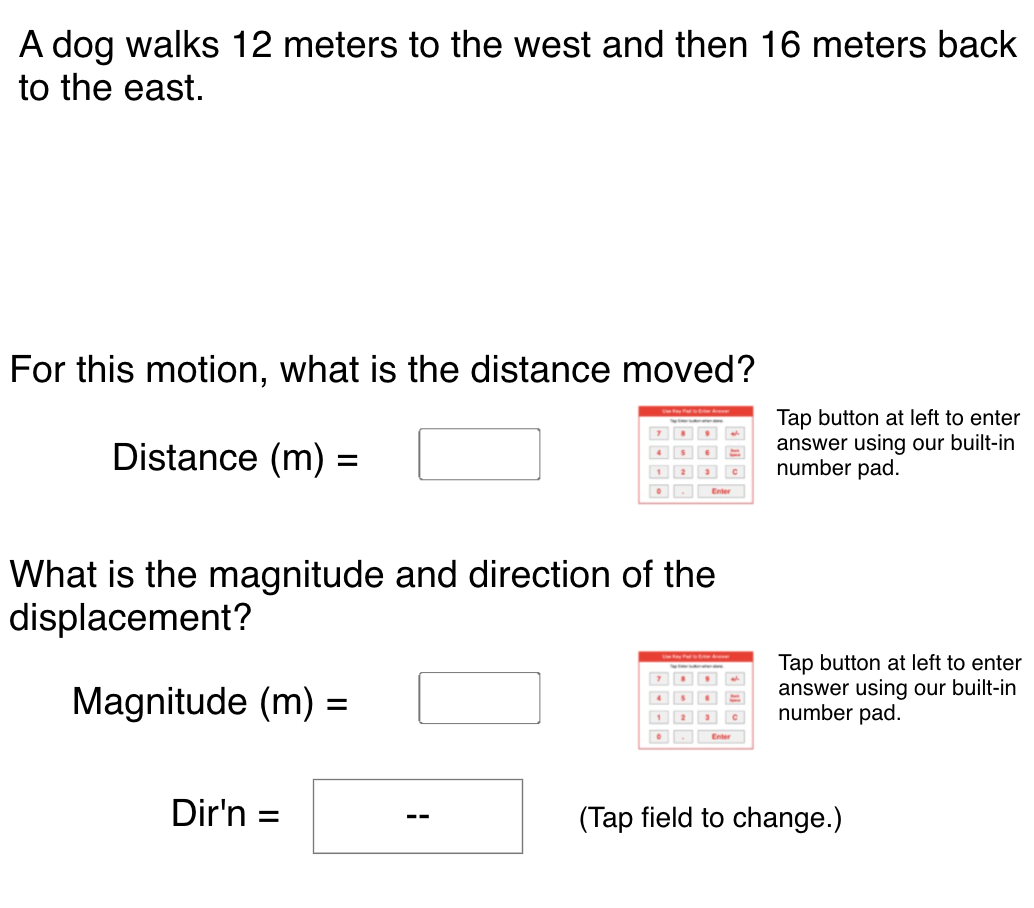 A dog walks 12 meters to the west and then 16 meters back
to the east.
For this motion, what is the distance moved?
Sw
Tap button at left to enter
answer using our built-in
number pad.
Distance (m) =
4
1
Enter
What is the magnitude and direction of the
displacement?
Tap button at left to enter
answer using our built-in
number pad.
Magnitude (m) =
Dir'n
(Tap field to change.)
--
