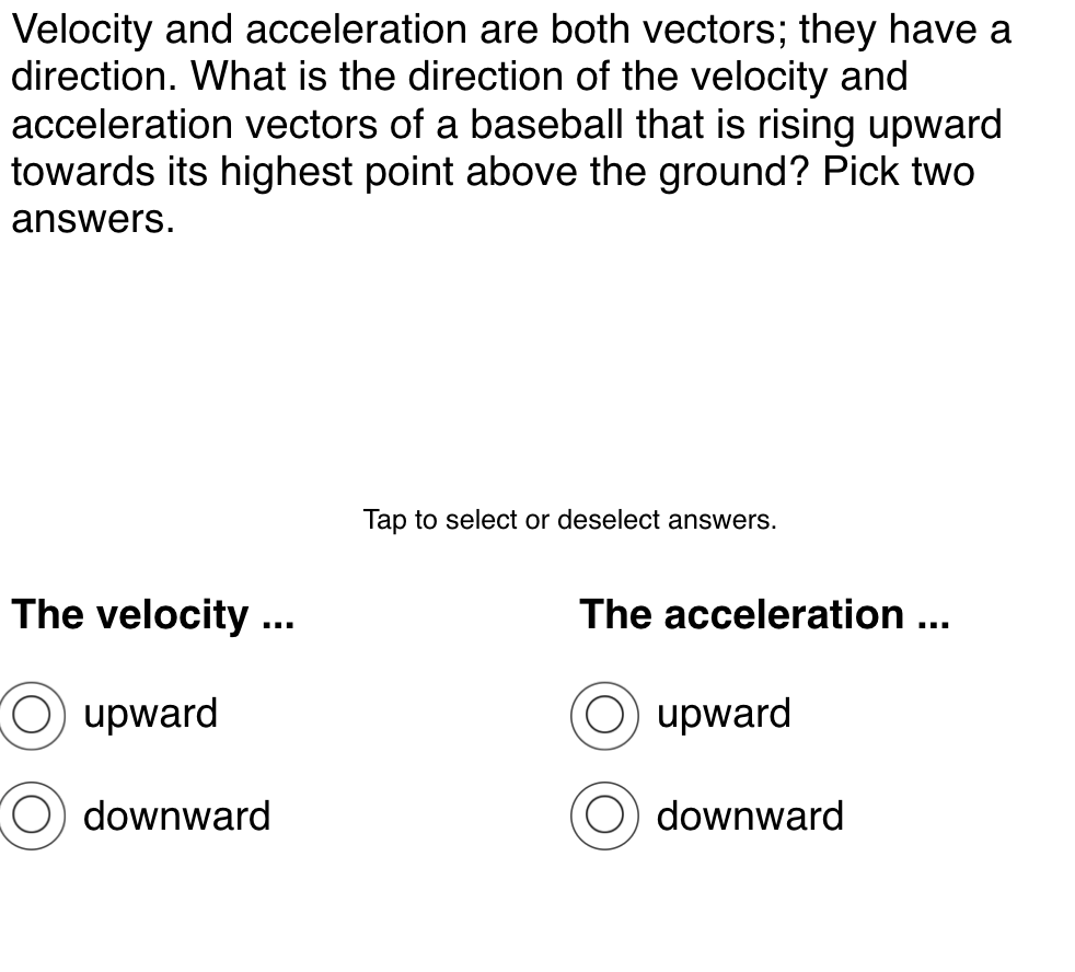 Velocity and acceleration are both vectors; they have a
direction. What is the direction of the velocity and
acceleration vectors of a baseball that is rising upward
towards its highest point above the ground? Pick two
answers.
Tap to select or deselect answers.
The velocity ..
The acceleration ...
upward
upward
downward
downward
