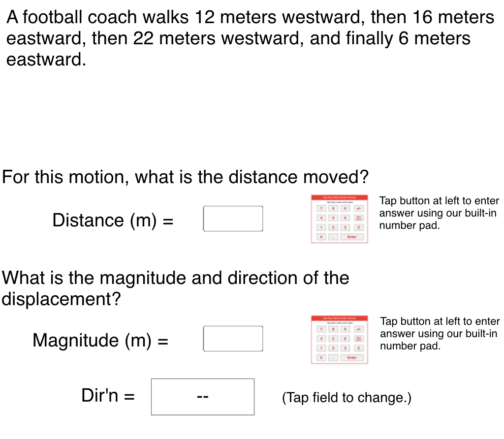 A football coach walks 12 meters westward, then 16 meters
eastward, then 22 meters westward, and finally 6 meters
eastward.
For this motion, what is the distance moved?
Distance (m) =
Tap button at left to enter
answer using our built-in
number pad.
|4
1
What is the magnitude and direction of the
displacement?
Magnitude (m) =
Tap button at left to enter
answer using our built-in
number pad.
%3D
Dir'n
(Tap field to change.)
%3D
--
