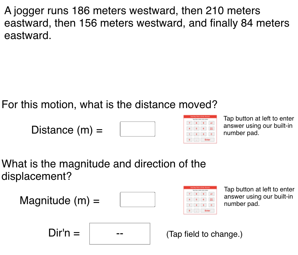 A jogger runs 186 meters westward, then 210 meters
eastward, then 156 meters westward, and finally 84 meters
eastward.
For this motion, what is the distance moved?
Tap button at left to enter
answer using our built-in
number pad.
Distance (m) :
%D
1 2
What is the magnitude and direction of the
displacement?
Magnitude (m) =
Tap button at left to enter
answer using our built-in
number pad.
Dir'n =
(Tap field to change.)
--
