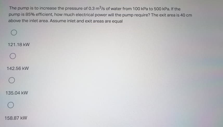 The pump is to increase the pressure of 0.3 m/s of water from 100 kPa to 500 kPa. If the
pump is 85% efficient, how much electrical power will the pump require? The exit area is 40 cm
above the inlet area. Assume inlet and exit areas are equal
121.18 kW
142.56 kW
135.04 kW
158.87 kW
