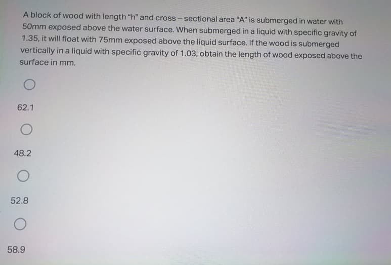 A block of wood with length "h" and cross - sectional area "A" is submerged in water with
50mm exposed above the water surface. When submerged in a liquid with specific gravity of
1.35, it will float with 75mm exposed above the liquid surface. If the wood is submerged
vertically in a liquid with specific gravity of 1.03, obtain the length of wood exposed above the
surface in mm.
62.1
48.2
52.8
58.9
